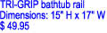 TRI-GRIP bathtub rail

Dimensions: 15" H x 17" W

$ 49.95